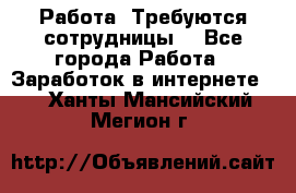 Работа .Требуются сотрудницы  - Все города Работа » Заработок в интернете   . Ханты-Мансийский,Мегион г.